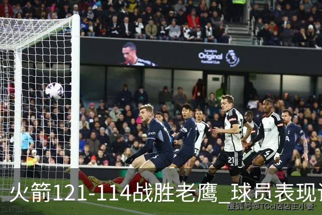 火箭121-114战胜老鹰 球员表现评析：五人出色，三人尚可，一人失常